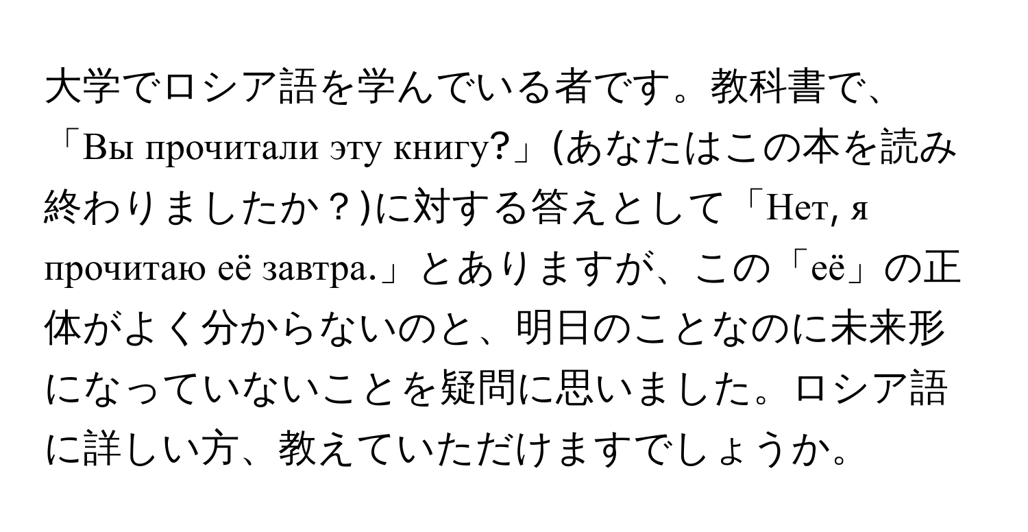 大学でロシア語を学んでいる者です。教科書で、「Вы прочитали эту книгу?」(あなたはこの本を読み終わりましたか？)に対する答えとして「Нет, я прочитаю её завтра.」とありますが、この「её」の正体がよく分からないのと、明日のことなのに未来形になっていないことを疑問に思いました。ロシア語に詳しい方、教えていただけますでしょうか。