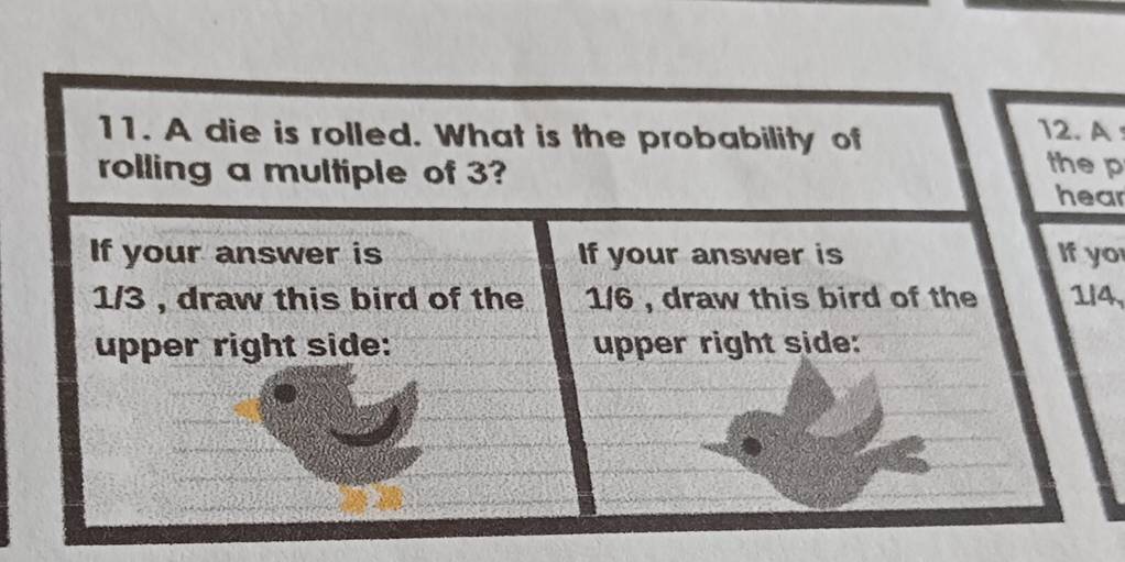 A die is rolled. What is the probability of 
12.A 
the p 
rolling a multiple of 3? hear 
If your answer is If your answer is If yo
1/3 , draw this bird of the 1/6 , draw this bird of the 1/4, 
upper right side: upper right side: