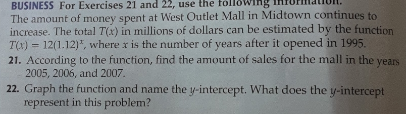 BUSINESS For Exercises 21 and 22, use the following information. 
The amount of money spent at West Outlet Mall in Midtown continues to 
increase. The total T(x) in millions of dollars can be estimated by the function
T(x)=12(1.12)^x , where x is the number of years after it opened in 1995. 
21. According to the function, find the amount of sales for the mall in the years
2005, 2006, and 2007. 
22. Graph the function and name the y-intercept. What does the y-intercept 
represent in this problem?