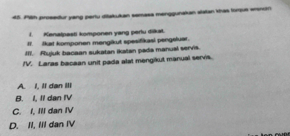 Pilih prosedur yang periu dilakukan semasa menggunakan alatan khas forque wrench
1. Kenalpasti komponen yang perlu diikat.
II. Ikat komponen mengikut spesifikasi pengeluar.
III. Rujuk bacaan sukatan ikatan pada manual servis.
IV. Laras bacaan unit pada alat mengikut manual servis.
A. I, II dan III
B. I, II dan IV
C. I, III dan IV
D. II, III dan IV
a