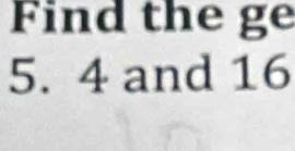 Find the ge 
5. 4 and 16