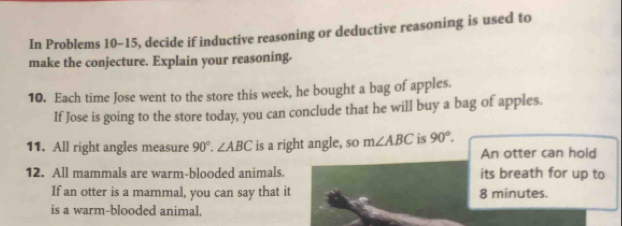 In Problems 10-15, decide if inductive reasoning or deductive reasoning is used to 
make the conjecture. Explain your reasoning. 
10. Each time Jose went to the store this week, he bought a bag of apples. 
If Jose is going to the store today, you can conclude that he will buy a bag of apples. 
11. All right angles measure 90°. ∠ ABC is a right angle, so m∠ ABC is 90°. An otter can hold 
12. All mammals are warm-blooded animals. its breath for up to 
If an otter is a mammal, you can say that it 8 minutes. 
is a warm-blooded animal.