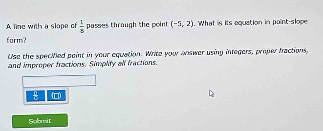 A line with a slope of  1/8  passes through the point (-5,2). What is its equation in point-slope 
form? 
Use the specified point in your equation. Write your answer using integers, proper fractions, 
and improper fractions. Simplify all fractions.
 □ /□  
Submit