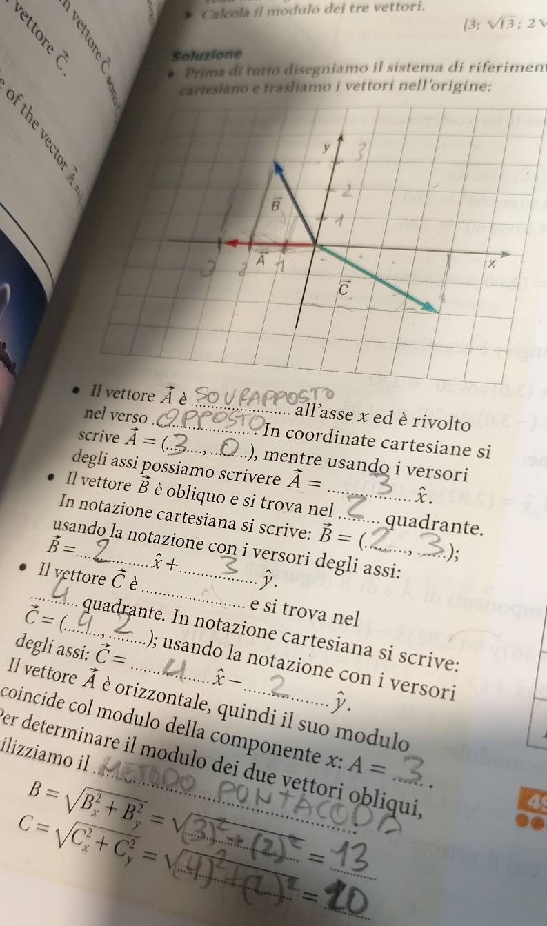 Calcola il modulo deí tre vettori. 
[3; sqrt(13); 2

Soluzione 
Prima di tutto disegniamo il sistema di riferimen 
cartesiano e trasliamo i vettori nell’origine: 
ttore vector A è _ allasse x ed è rivolto 
nel verso _In coordinate cartesiane si 
scrive vector A= _), mentre usando i versori 
degli assi possiamo scrivere vector A= £. 
Il vettore vector B è obliquo e si trova nel_ 
In notazione cartesiana si scrive: vector B= _ quadrante.
vector B= _ _.); 
usando la notazione con i versori degli assi:
hat x+
_ 
_ 
Il vettore vector C _ 
j. 
e si trova nel 
quadrante. In notazione cartesiana si scrive: 
degli assi: vector C=
vector C= _); usando la notazione con i versori
hat x-
D. 
Il vettore vector A è orizzontale, quindi il suo modulo 
coincide col modulo della componente x : A=
ilizziamo il 
er determinare il modulo dei due vettori obliqui
B=sqrt (B_x)^2+B_y^2=V
4 
_ 
__
C=sqrt (C_x)^2+C_y^2=sqrt() _ 
=
_  
_