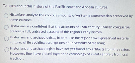 To learn about this history of the Pacific coast and Andean cultures:
Historians analyze the copious amounts of written documentation preserved by
these cultures.
Historians are confident that the accounts of 16th century Spanish conquerors
present a full, unbiased account of this region's early history.
Historians and archaeologists, in part, use the region's well-preserved material
culture, while avoiding assumptions of universality of meaning.
Historians and archaeologists have not yet found any artifacts from the region.
However, they have pieced together a chronology of events entirely from oral
tradition.