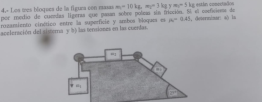 4.- Los tres bloques de la figura con masas m_1=10kg,m_2=3kg y m_3=5kg están conectados
por medio de cuerdas ligeras que pasan sobre poleas sin fricción. Si el coeficiente de
rozamiento cinético entre la superficie y ambos bloques es mu _c=0.45 , determinar: ala
aceleración del sistema y b) las tensiones en las cuerdas.