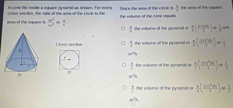 A cone fits inside a square pyramid as shown. For every Since the area of the circle is  π /4  the area of the square,
cross section, the ratio of the area of the circle to the the volurne of the cone equals
area of the square is  π r^2/4r^2  or  π /4 .
 π /4  the volume of the pyramid or  π /4 ( (2r)(h)/3 ) of  1/6 π rh. 
Cross section  π /4  the volume of the pyramid or  π /4 (frac (2r)^2(h)3) of  1/3 
π r^2h.
r
 π /2  the volume of the pyramid or  π /2 (frac (2r)^2(h)3) of  2/3 
2r
π r^2h.
 π /2  the volume of the pyramid or  π /4 (frac (2r)^2(h)3) or  1/3 
π r^2h.