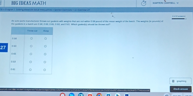 BIG IDEAS MATH Kamron Campsell 
TX > Chepter 1: Solving Absolute Value Inequalities > Section Exercises 1 .5 × Exercise 27 

An auto parts manulacturer throws out gaskets with weights that are not within 0.06 pound of the mean weight of the batch. The weights (in pounds) of 
the gaskets in a batch are 0.68, 0.63, 0.65, 0.53, and 0.61. Which gasket(s) should be thrown out? 
27 
graphing 
check answer