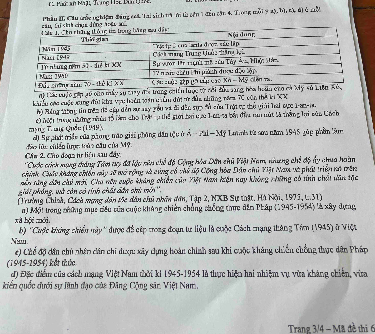 Phát xít Nhật, Trung Hoa Dân Quốc.
Phần II. Câu trắc nghiệm đúng sai. Thí sinh trả lời từ câu 1 đến câu 4. Trong mỗi ý a), b), c), d) ở mỗi
câu, thí sinh chọn đúng hoặc sai.
a) Các cuộc gặp gỡ cho thấy sự thay đổi trong
khiến các cuộc xung đột khu vực hoàn toàn chẩm dứt từ đầu những năm 70 của thế ki XX.
b) Bảng thông tin trên đề cập đến sự suy yếu và đi đến sụp đồ của Trật tự thế giới hai cực I-an-ta.
c) Một trong những nhân tố làm cho Trật tự thế giới hai cực I-an-ta bắt đầu rạn nứt là thắng lợi của Cách
mạng Trung Quốc (1949).
d) Sự phát triển của phong trào giải phóng dân tộc ở * Á - Phi - Mỹ Latinh từ sau năm 1945 góp phần làm
đảo lộn chiến lược toàn cầu của Mỹ.
Câu 2. Cho đoạn tư liệu sau đây:
'Cuộc cách mạng tháng Tám tuy đã lập nên chế độ Cộng hòa Dân chủ Việt Nam, nhưng chế độ ấy chưa hoàn
chỉnh. Cuộc kháng chiến này sẽ mở rộng và củng cố chế độ Cộng hòa Dân chủ Việt Nam và phát triển nó trên
nền tảng dân chủ mới. Cho nên cuộc kháng chiến của Việt Nam hiện nay không những có tính chất dân tộc
giải phóng, mà còn có tính chất dân chủ mới''.
(Trường Chinh, Cách mạng dân tộc dân chủ nhân dân, Tập 2, NXB Sự thật, Hà Nội, 1975, tr.31)
a) Một trong những mục tiêu của cuộc kháng chiến chống chống thực dân Pháp (1945-1954) là xây dựng
xã hội mới.
b) “Cuộc kháng chiến này” được đề cập trong đoạn tư liệu là cuộc Cách mạng tháng Tám (1945) ở Việt
Nam.
c) Chế độ dân chủ nhân dân chi được xây dựng hoàn chỉnh sau khi cuộc kháng chiến chống thực dân Pháp
(1945-1954) kết thúc.
d) Đặc điểm của cách mạng Việt Nam thời kì 1945-1954 là thực hiện hai nhiệm vụ vừa kháng chiến, vừa
kiến quốc dưới sự lãnh đạo của Đảng Cộng sản Việt Nam.
Trang 3/4 - Mã đề thi 6