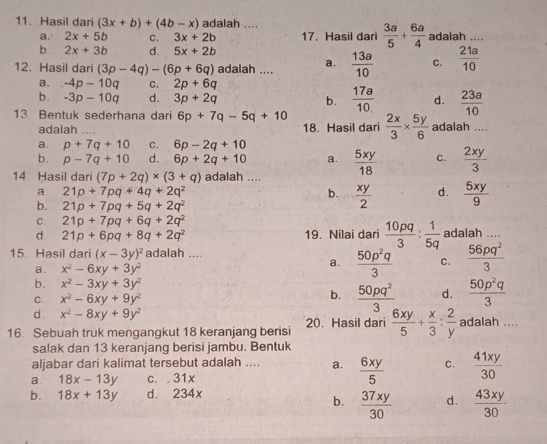 Hasil dari (3x+b)+(4b-x) adalah ....
a. 2x+5b C. 3x+2b 17. Hasil dari  3a/5 + 6a/4  adalah ....
b. 2x+3b d. 5x+2b
12. Hasil dari (3p-4q)-(6p+6q) adalah .... a.  13a/10 
C.  21a/10 
a. -4p-10q C. 2p+6q
b. -3p-10q d. 3p+2q  17a/10  d.  23a/10 
b.
13 Bentuk sederhana dari 6p+7q-5q+10
adalah _18. Hasil dari  2x/3 *  5y/6  adalah ....
a. p+7q+10 C. 6p-2q+10
b. p-7q+10 d. 6p+2q+10 a.  5xy/18   2xy/3 
C.
14 Hasil dari (7p+2q)* (3+q) adalah ....
a 21p+7pq+4q+2q^2
b.  xy/2   5xy/9 
d.
b. 21p+7pq+5q+2q^2
C. 21p+7pq+6q+2q^2
d 21p+6pq+8q+2q^2 19. Nilai dari  10pq/3 : 1/5q  adalah ....
15 Hasil dari (x-3y)^2 adalah ....
a. x^2-6xy+3y^2
a.  50p^2q/3  C.  56pq^2/3 
b. x^2-3xy+3y^2
C. x^2-6xy+9y^2 b.  50pq^2/3  d.  50p^2q/3 
d. x^2-8xy+9y^2
16. Sebuah truk mengangkut 18 keranjang berisi 20. Hasil dari  6xy/5 + x/3 : 2/y  adalah ....
salak dan 13 keranjang berisi jambu. Bentuk
aljabar dari kalimat tersebut adalah ....
a.  6xy/5   41xy/30 
C.
a. 18x-13y c. 31x
b. 18x+13y d. 234x
b.  37xy/30   43xy/30 
d.