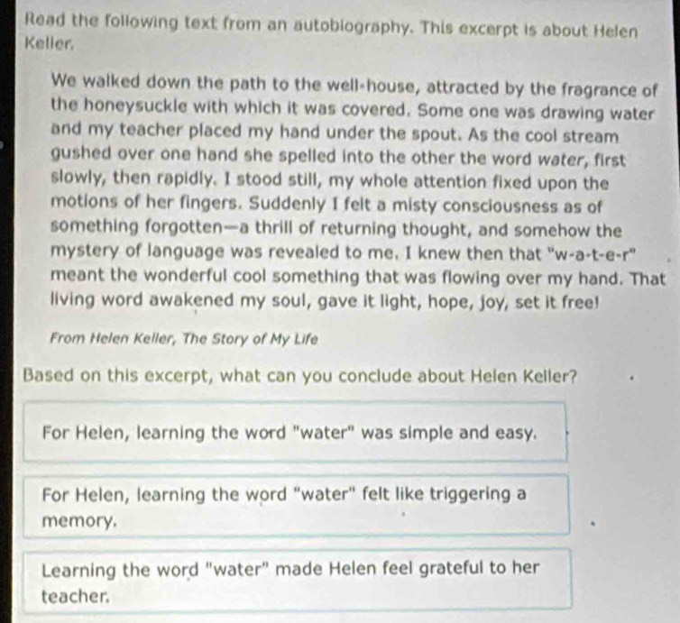 Read the following text from an autobiography. This excerpt is about Helen
Keller.
We walked down the path to the well-house, attracted by the fragrance of
the honeysuckle with which it was covered. Some one was drawing water
and my teacher placed my hand under the spout. As the cool stream
gushed over one hand she spelled into the other the word water, first
slowly, then rapidly. I stood still, my whole attention fixed upon the
motions of her fingers. Suddenly I felt a misty consciousness as of
something forgotten—a thrill of returning thought, and somehow the
mystery of language was revealed to me. I knew then that "w-a-t-e-r"
meant the wonderful cool something that was flowing over my hand. That
living word awakened my soul, gave it light, hope, joy, set it free!
From Helen Keller, The Story of My Life
Based on this excerpt, what can you conclude about Helen Keller?
For Helen, learning the word "water" was simple and easy.
For Helen, learning the word "water" felt like triggering a
memory.
Learning the word "water" made Helen feel grateful to her
teacher.