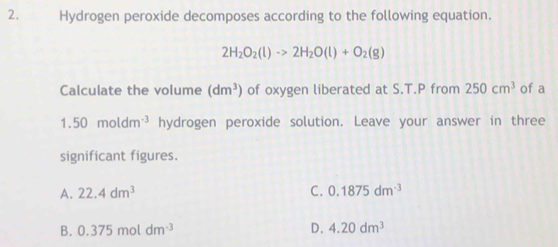 Hydrogen peroxide decomposes according to the following equation.
2H_2O_2(l)to 2H_2O(l)+O_2(g)
Calculate the volume (dm^3) of oxygen liberated at S.T.P from 250cm^3 of a
1.50moldm^(-3) hydrogen peroxide solution. Leave your answer in three
significant figures.
A. 22.4dm^3 C. 0.1875dm^(-3)
B. 0.375moldm^(-3) D. 4.20dm^3