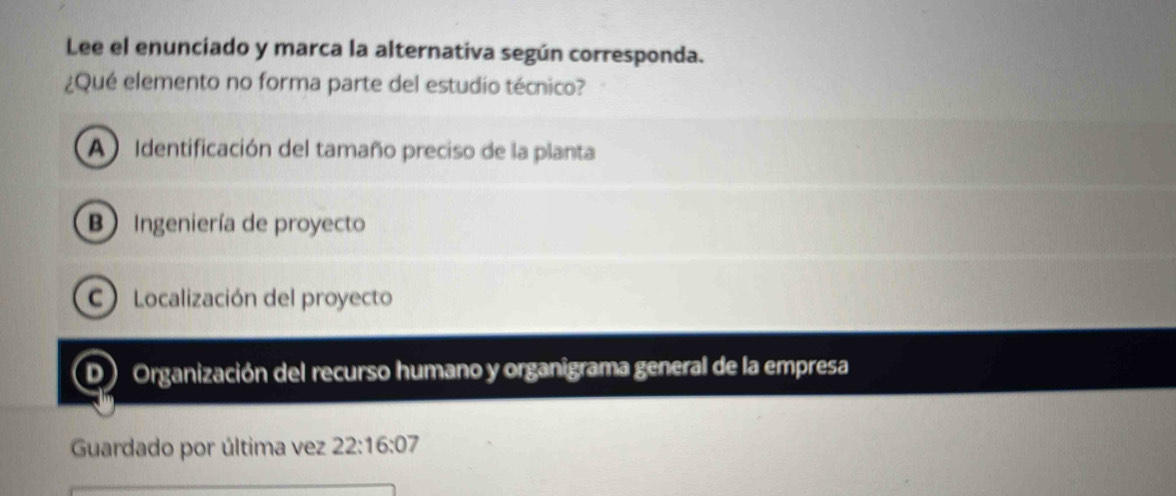 Lee el enunciado y marca la alternativa según corresponda.
¿Qué elemento no forma parte del estudio técnico?
A Identificación del tamaño preciso de la planta
B Ingeniería de proyecto
C) Localización del proyecto
D) Organización del recurso humano y organigrama general de la empresa
Guardado por última vez 22:16:0 7