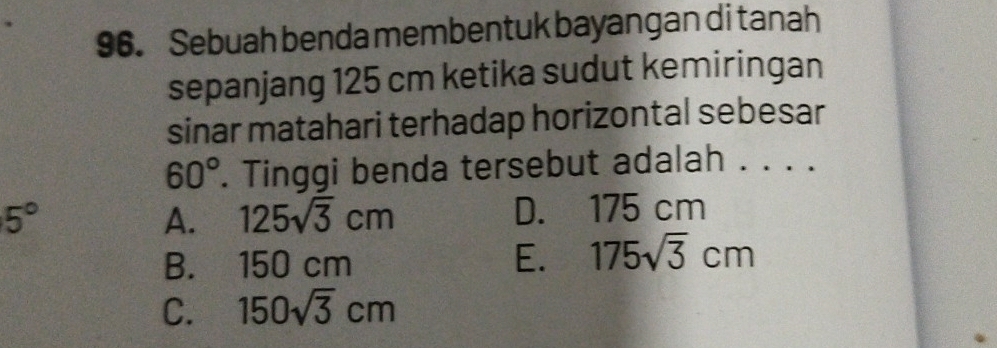 Sebuah benda membentuk bayangan di tanah
sepanjang 125 cm ketika sudut kemiringan
sinar matahari terhadap horizontal sebesar
60°. Tinggi benda tersebut adalah . . . .
5° D. 175 cm
A. 125sqrt(3)cm
B. 150 cm E. 175sqrt(3)cm
C. 150sqrt(3)cm