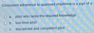 Consistent adherence to approved checklists is a sign of a
a. pilot who lacks the required knowledge
b. low-time pilot
c. disciplined and competent pilot