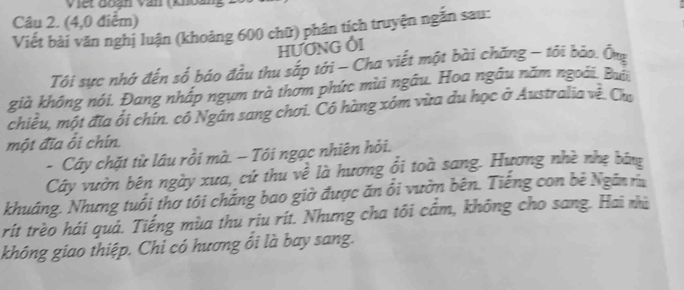 (4,0 điểm) 
Viết bài văn nghị luận (khoảng 600 chữ) phân tích truyện ngắn sau: 
HƯƠNG ỔI 
Tôi sực nhớ đến số báo đầu thu sắp tới - Cha viết một bài chăng - tới bảo. Ông 
già không nói. Đang nhấp ngựm trà thơm phức mùi ngẫu. Hoa ngâu năm ngoài. Bổi 
chiều, một đĩa ổi chín. có Ngân sang chơi. Có hàng xóm vừa du học ở Australia về. Chu 
một đĩa ổi chín. 
- Cây chặt từ lâu rồi mà. - Tôi ngạc nhiên hỏi. 
Cây vườn bên ngày xưa, cứ thu về là hương ổi toà sang. Hương nhề nhẹ băng 
khuáng. Nhưng tuổi thơ tôi chắng bao giờ được ăn ổi vườn bên. Tiếng con bẻ Ngân ru 
rít trèo hái quả. Tiếng mùa thu riu rít. Nhưng cha tôi cầm, không cho sang. Hai nhù 
không giao thiệp. Chi có hương ổi là bay sang.