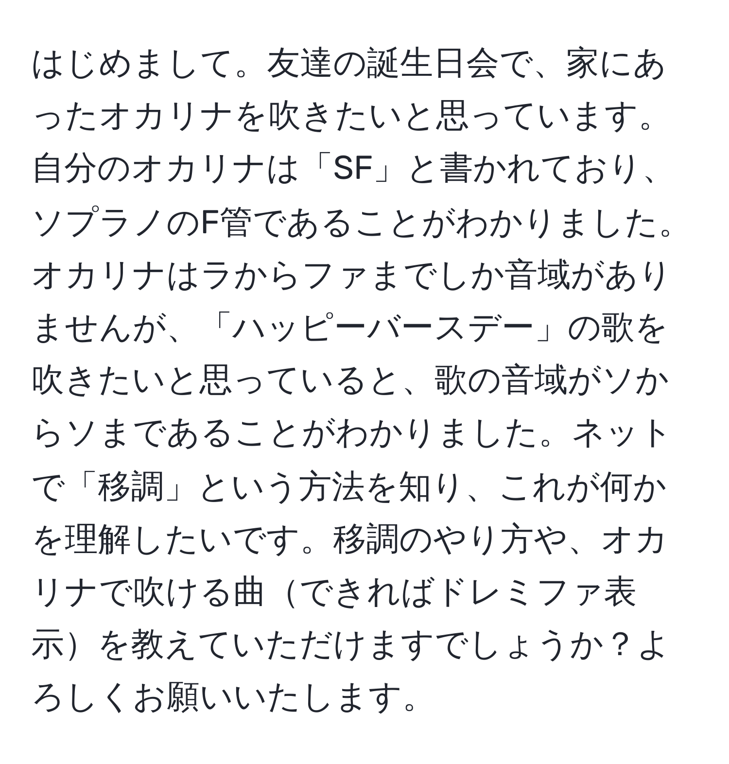 はじめまして。友達の誕生日会で、家にあったオカリナを吹きたいと思っています。自分のオカリナは「SF」と書かれており、ソプラノのF管であることがわかりました。オカリナはラからファまでしか音域がありませんが、「ハッピーバースデー」の歌を吹きたいと思っていると、歌の音域がソからソまであることがわかりました。ネットで「移調」という方法を知り、これが何かを理解したいです。移調のやり方や、オカリナで吹ける曲できればドレミファ表示を教えていただけますでしょうか？よろしくお願いいたします。