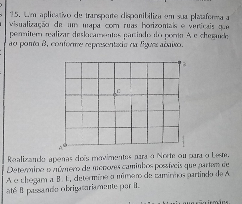 Um aplicativo de transporte disponibiliza em sua plataforma a 
visualização de um mapa com ruas horizontais e verticais que 
permitem realizar deslocamentos partindo do ponto A e chegando 
ao ponto B, conforme representado na figura abaixo. 
Realizando apenas dois movimentos para o Norte ou para o Leste. 
Determine o número de menores caminhos possíveis que partem de 
A e chegam a B. E, determine o número de caminhos partindo de A 
até B passando obrigatoriamente por B. 
uo são irmãos