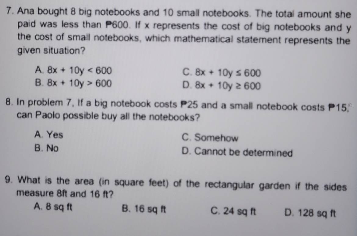 Ana bought 8 big notebooks and 10 small notebooks. The total amount she
paid was less than P600. If x represents the cost of big notebooks and y
the cost of small notebooks, which mathematical statement represents the
given situation?
A. 8x+10y<600</tex> C. 8x+10y≤ 600
B. 8x+10y>600 D. 8x+10y≥ 600
8. In problem 7, If a big notebook costs P25 and a small notebook costs 15,
can Paolo possible buy all the notebooks?
A. Yes C. Somehow
B. No D. Cannot be determined
9. What is the area (in square feet) of the rectangular garden if the sides
measure 8ft and 16 ft?
A. 8 sq ft B. 16 sq ft C. 24 sq ft D. 128 sq ft