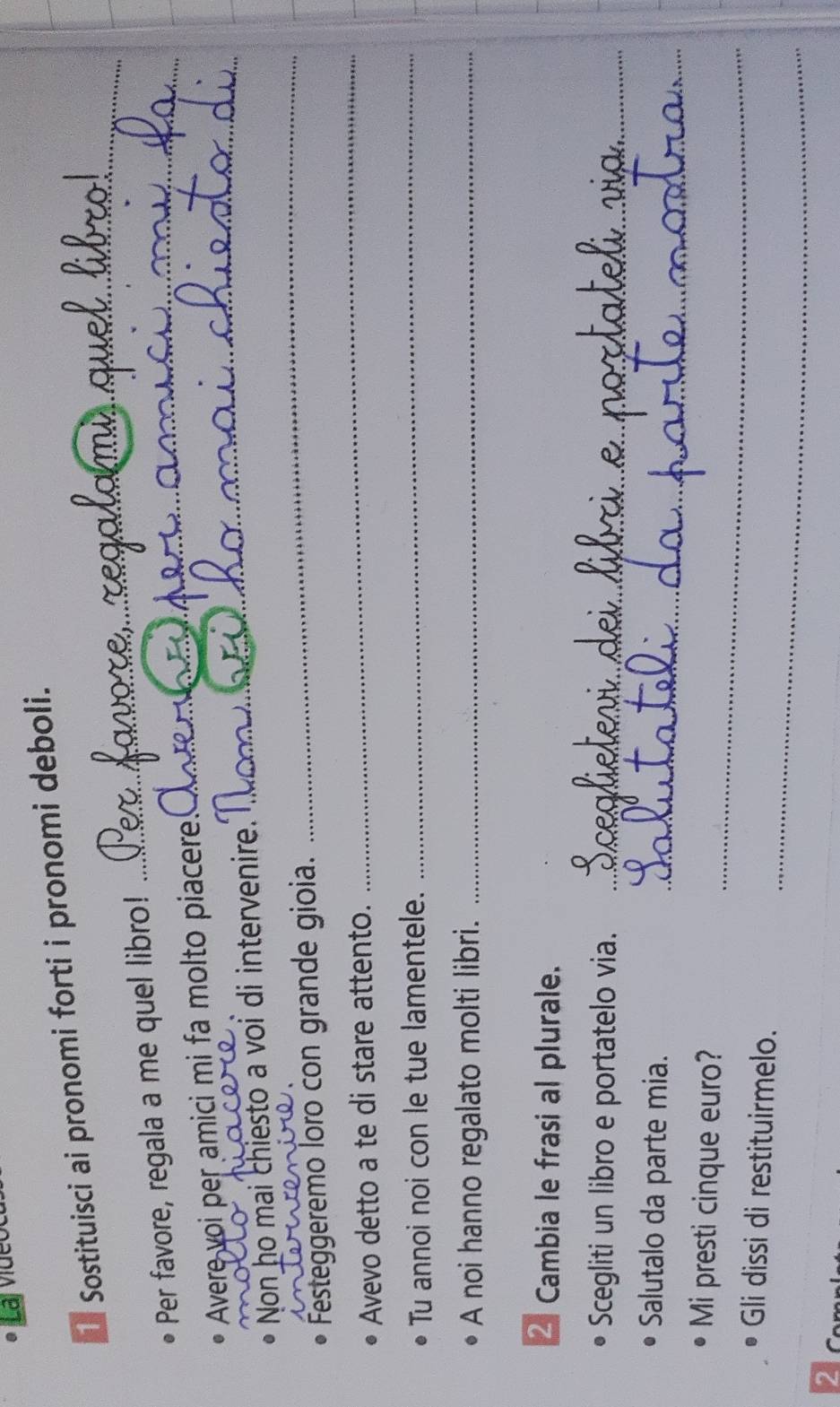 Sostituisci ai pronomi forti i pronomi deboli. 
Per favore, regala a me quel libro!_ 
_ 
Avere voi per amici mi fa molto piacere 
_ 
Non ho mai chiesto a voi di intervenire. 
_ 
_ 
Festeggeremo loro con grande gioia. 
Avevo detto a te di stare attento. 
Tu annoi noi con le tue lamentele._ 
A noi hanno regalato molti libri._ 
2 Cambia le frasi al plurale. 
Scegliti un libro e portatelo via._ 
Salutalo da parte mia._ 
_ 
Mi presti cinque euro? 
_ 
Gli dissi di restituirmelo. 
2