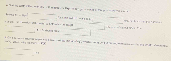 Find the width if the perimeter is 58 millimeters. Explain how you can check that your answer is correct. 
Solving 58=8x+□ for x, the width is found to be □ mm. To check that this answer is 
correct, use the value of the width to determine the length, □. The sum of all four sides. 23+
□ +6+6 , should equal □ 
d. On a separate sheet of paper, use a ruler to draw and label overline PQ which is congruent to the segment representing the length of rectangle
WXYZ. What is the measure of overline PQ
□ mm