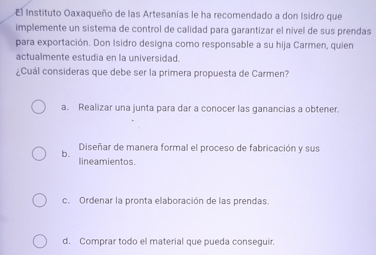 El Instituto Oaxaqueño de las Artesanías le ha recomendado a don Isidro que
implemente un sistema de control de calidad para garantizar el nivel de sus prendas
para exportación. Don Isidro designa como responsable a su hija Carmen, quien
actualmente estudia en la universidad.
¿Cuál consideras que debe ser la primera propuesta de Carmen?
a. Realizar una junta para dar a conocer las ganancias a obtener.
b.
Diseñar de manera formal el proceso de fabricación y sus
lineamientos.
c. Ordenar la pronta elaboración de las prendas.
d. Comprar todo el material que pueda conseguir.