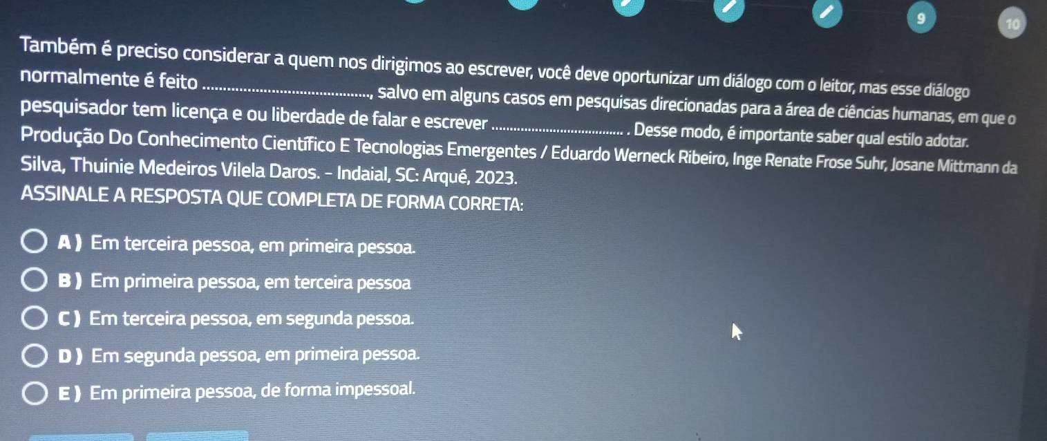 Também é preciso considerar a quem nos dirigimos ao escrever, você deve oportunizar um diálogo com o leitor, mas esse diálogo
normalmente é feito salvo em alguns casos em pesquisas direcionadas para a área de ciências humanas, em que o
pesquisador tem licença e ou liberdade de falar e escrever_ Desse modo, é importante saber qual estilo adotar.
Produção Do Conhecimento Científico E Tecnologias Emergentes / Eduardo Werneck Ribeiro, Inge Renate Frose Suhr, Josane Mittmann da
Silva, Thuinie Medeiros Vilela Daros. - Indaial, SC: Arqué, 2023.
ASSINALE A RESPOSTA QUE COMPLETA DE FORMA CORRETA:
A ) Em terceira pessoa, em primeira pessoa.
B ) Em primeira pessoa, em terceira pessoa
C ) Em terceira pessoa, em segunda pessoa.
D ) Em segunda pessoa, em primeira pessoa.
E ) Em primeira pessoa, de forma impessoal.