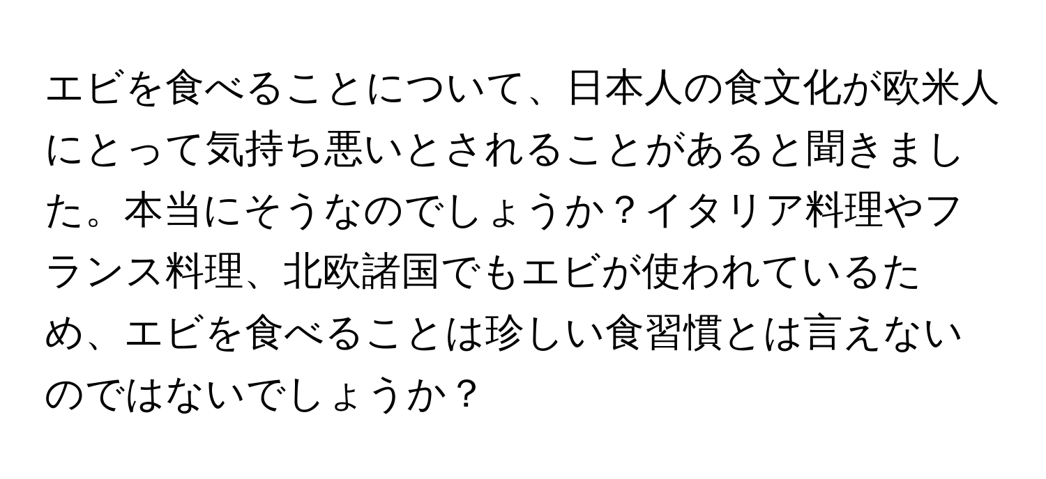 エビを食べることについて、日本人の食文化が欧米人にとって気持ち悪いとされることがあると聞きました。本当にそうなのでしょうか？イタリア料理やフランス料理、北欧諸国でもエビが使われているため、エビを食べることは珍しい食習慣とは言えないのではないでしょうか？