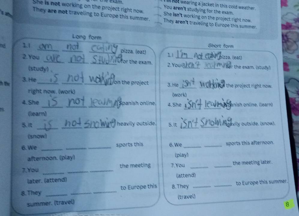 exam. 
l not wearing a jacket in this cold weather . 
You aren't studying for the exam. 
She is not working on the project right now. She isn't working on the project right now. 
They are not traveling to Europe this summer. They aren't traveling to Europe this summer. 
Long form 
_ 
_ 
nó 1.1 Short form 
_pizza. (eat) 1.1 Not e l pizza. (eat) 
2.You __Wfor the exam. 2.You_ ___ for the exam. (study) 
(study) 、 
th the 3. He_ 
_ 
_ on the project 3.He __the project right now. 
right now. (work) 
(work) 
_ 
_ 
4.She __ spanish online. 4.She panish online. (learn) 
(learn) 
5.It __heavily outside. 5. It _ ngavily outside. (snow). 
(snow) 
6. We __sports this 6. We __sports this afternoon. 
afternoon. (play) (play) 
7.You __the meeting 7.You __the meeting later. 
läter. (ättend) (attend) 
8. They ___to Europe this 8.They __to Europe this summer. 
summer. (travel) (travel) 
8