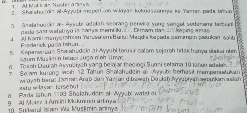 Al Malik an Nashir artinya... 
2. Shalahuddin al-Ayyubi meperluas wilayah kekuasaannya ke Yaman pada tahun 
3. Shalahuddin al- Ayyubi adalah seorang perwira yang sangat sedehana terbukti 
pada saat wafatnya ia hanya memiliki. Dirham dan. keping emas 
4. Al Kamil menyerahkan Yerusalem/Baitul Maqdis kepada pemimpin pasukan salib 
Frederick pada tahun... 
5. Keperwiraan Shalahuddin al-Ayyubi terukir dalam sejarah tidak hanya diakui oleh 
kaum Muslimin tetapi Juga oleh Umat... 
6. Tokoh Daulah Ayyubiyah yang belajar theologi Sunni selama 10 tahun adalah. 
7. Selam kurang lebih 12 Tahun Shalahuddin al -Ayyubi berhasil mempersatukan 
wilayah barat Jazirah Arab dan Yaman dibawah Daulaḥ Ayyubiyah sebutkan salah 
satu wilayah tersebut 
8. Pada tahun 1193 Shalahuddin al- Ayyubi wafat di 
9. Al Muizz li Amiiril Mukminin artinya 
10. Sultanul Islam Wa Muslimin artinya