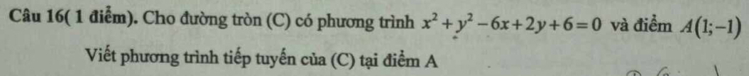 Câu 16( 1 điểm). Cho đường tròn (C) có phương trình x^2+y^2-6x+2y+6=0 và điểm A(1;-1)
Viết phương trình tiếp tuyến của (C) tại điểm A