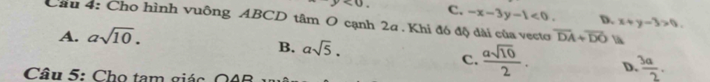 <0</tex>
C. -x-3y-1<0</tex>. D. x+y-3>0. 
Cầu 4: Cho hình vuông ABCD tâm O cạnh 2a. Khi đó độ dài của vectơ overline DA+overline DO là
A. asqrt(10).
B. asqrt(5).
C.  asqrt(10)/2 .
D  3a/2 . 
Câu 5: Cho tam giác