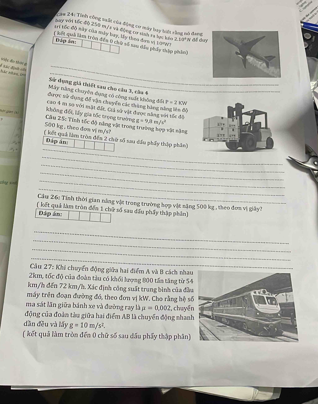 urrect
r á lo 
Cầu 24: Tính công suất của động cơ máy bay biết rằng nó đang
bay với tốc độ 250 m/s và động cơ sinh ra lực kéo 2.10^6 N để duy
trí tốc độ này của máy bay, lấy theo đơn vị 10%W7
Đáp án:
( kết quả làm tròn đến 0 chữ số sau dấu phẩy thập phân)
việ c đo thời g
6 xác định cối
_
_
nhác nhau, tro  Sử dụng giả thiết sau cho câu 3, câu 4__
Máy nâng chuyên dụng có công suất không đối P=2KW
được sử dụng để vận chuyển các thùng hàng nâng lên độ
cao 4 m so với mặt đất. Giả sử vật được nâng với tốc độ
không đổi, lấy gia tốc trọng trường g=9,8m/s^2
hới gian (s)  Câu 25: Tính tốc độ nâng vật trong trường hợp vật nặng
2 500 kg , theo đơn vị m/s?
( kết quả làm tròn đến 2 chữ số sau dấu phẩy thập phân)
Đáp án:
_
_
_
_
công sinh
_
_
Câu 26: Tính thời gian nâng vật trong trường hợp vật nặng 500 kg , theo đơn vị giây?
( kết quả làm tròn đến 1 chữ số sau dấu phẩy thập phân)
Đáp án:
_
_
_
_
Câu 27: Khi chuyển động giữa hai điểm A và B cách nhau
2km, tốc độ của đoàn tàu có khối lượng 800 tấn tăng từ 54
km/h đến 72 km/h. Xác định công suất trung bình của đầu
máy trên đoạn đường đó, theo đơn vị kW. Cho rằng hệ s
ma sát lăn giữa bánh xe và đường ray là mu =0,002 , chuyể
động của đoàn tàu giữa hai điểm AB là chuyển động nhan
dần đều và lấy g=10m/s^2.
( kết quả làm tròn đến 0 chữ số sau dấu phẩy thập phân)