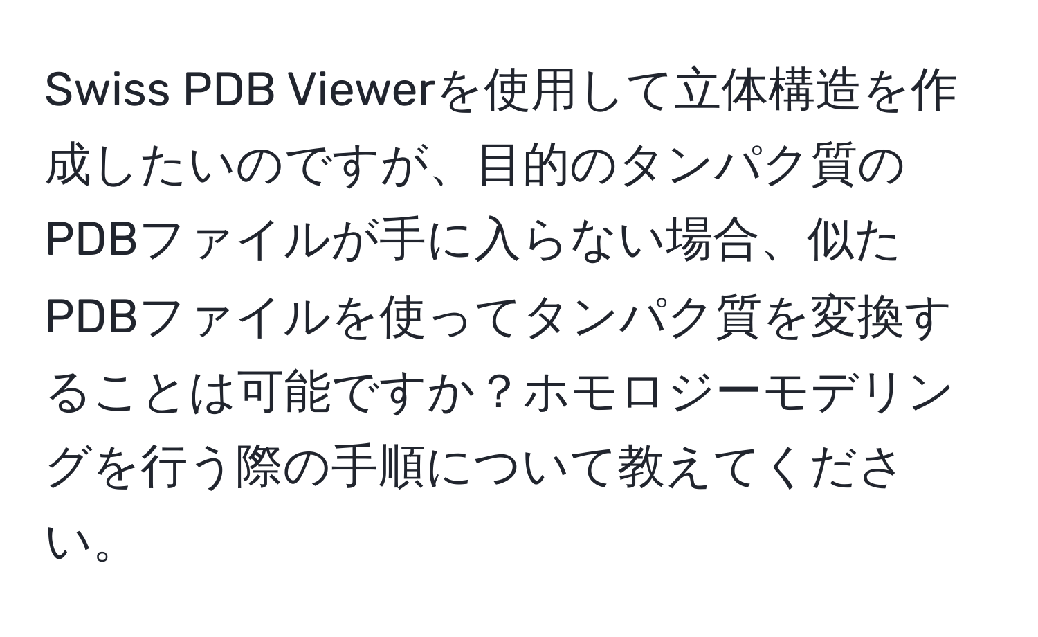 Swiss PDB Viewerを使用して立体構造を作成したいのですが、目的のタンパク質のPDBファイルが手に入らない場合、似たPDBファイルを使ってタンパク質を変換することは可能ですか？ホモロジーモデリングを行う際の手順について教えてください。