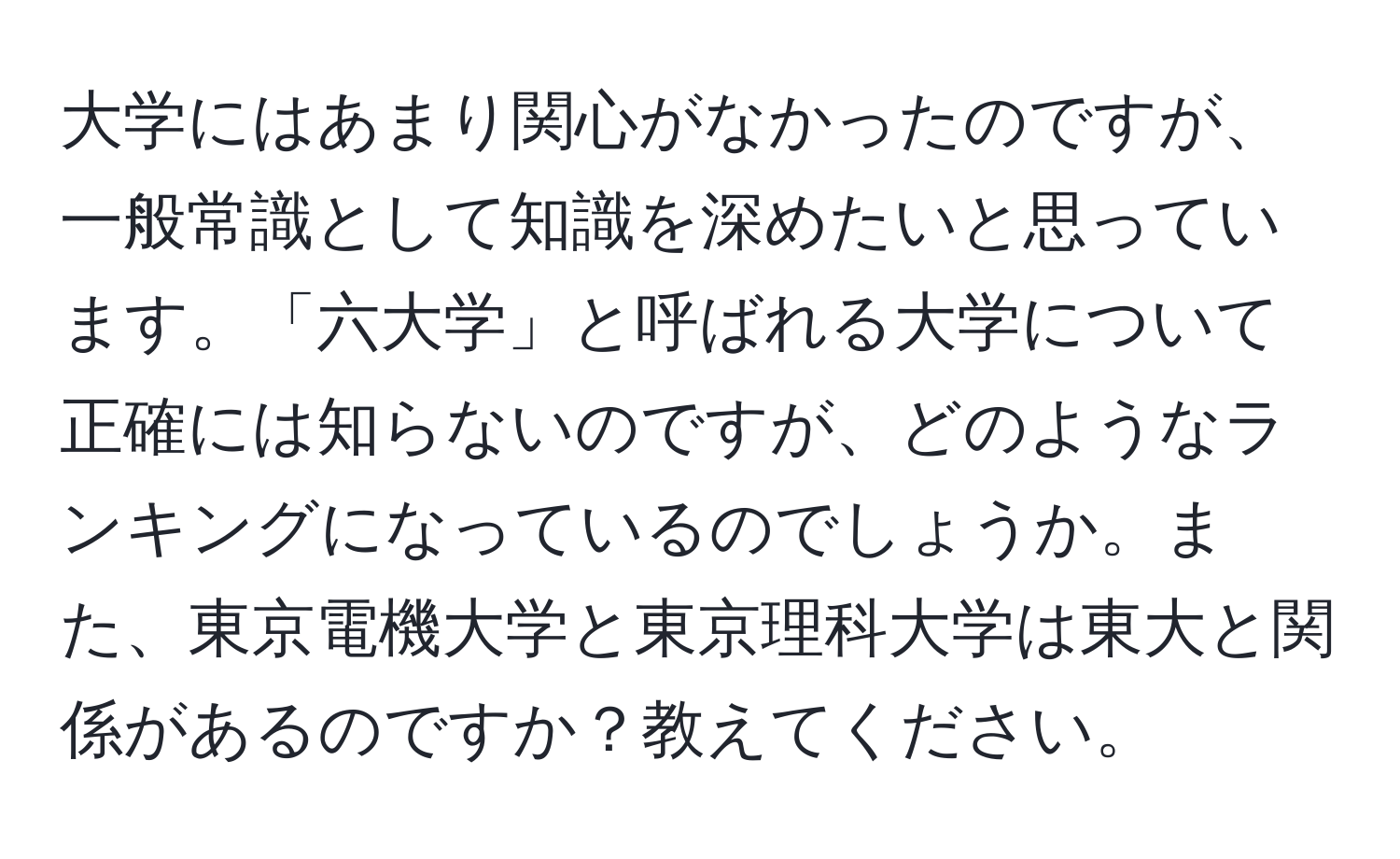 大学にはあまり関心がなかったのですが、一般常識として知識を深めたいと思っています。「六大学」と呼ばれる大学について正確には知らないのですが、どのようなランキングになっているのでしょうか。また、東京電機大学と東京理科大学は東大と関係があるのですか？教えてください。