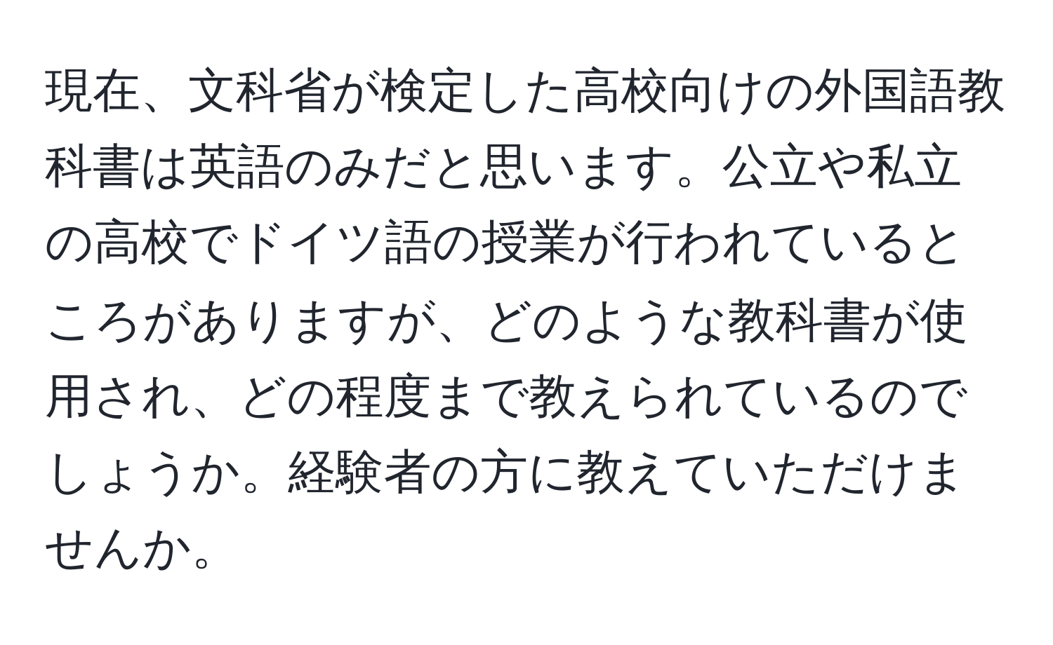 現在、文科省が検定した高校向けの外国語教科書は英語のみだと思います。公立や私立の高校でドイツ語の授業が行われているところがありますが、どのような教科書が使用され、どの程度まで教えられているのでしょうか。経験者の方に教えていただけませんか。