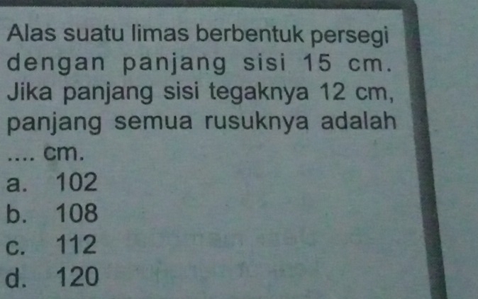 Alas suatu limas berbentuk persegi
dengan panjang sisi 15 cm.
Jika panjang sisi tegaknya 12 cm,
panjang semua rusuknya adalah
.... cm.
a. 102
b. 108
c. 112
d. 120