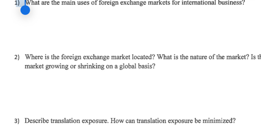 What are the main uses of foreign exchange markets for international business? 
2) Where is the foreign exchange market located? What is the nature of the market? Is th 
market growing or shrinking on a global basis? 
3) Describe translation exposure. How can translation exposure be minimized?