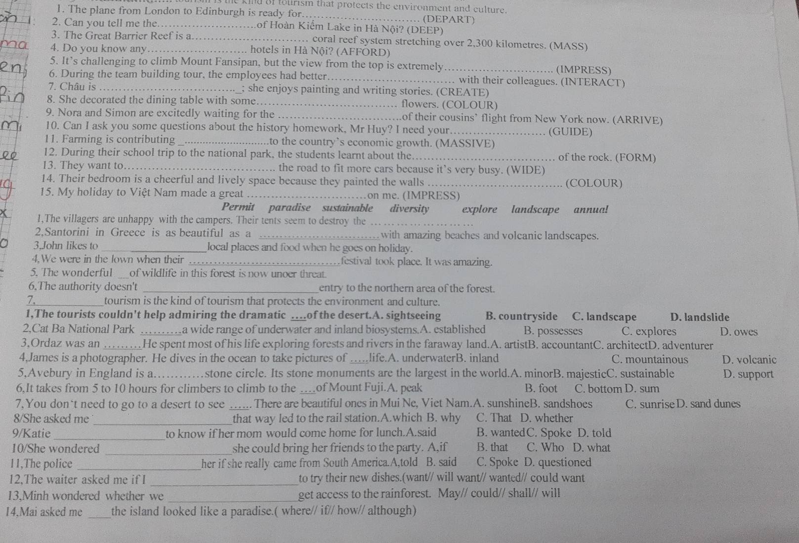 kind of tourism that protects the environment and culture.
1. The plane from London to Edinburgh is ready for._ . (DEPART)
2. Can you tell me the._ Lof Hoàn Kiếm Lake in Hà Nội? (DEEP)
3. The Great Barrier Reef is a_ . coral reef system stretching over 2,300 kilometres. (MASS)
4. Do you know any _hotels in Hà Nội? (AFFORD)
5. It’s challenging to climb Mount Fansipan, but the view from the top is extremely_ (IMPRESS)
6. During the team building tour, the employees had better_ . with their colleagues. (INTERACT)
7. Châu is _; she enjoys painting and writing stories. (CREATE)
8. She decorated the dining table with some._ flowers. (COLOUR)
9. Nora and Simon are excitedly waiting for the _of their cousins’ flight from New York now. (ARRIVE)
10. Can I ask you some questions about the history homework, Mr Huy? I need your... (GUIDE)
11. Farming is contributing _to the country’s economic growth. (MASSIVE)
12. During their school trip to the national park, the students learnt about the. _of the rock. (FORM)
13. They want to._ . the road to fit more cars because it’s very busy. (WIDE)
14. Their bedroom is a cheerful and lively space because they painted the walls _(COLOUR)
15. My holiday to Việt Nam made a great _on me. (IMPRESS)
Permit paradise sustainable diversity explore landscape annua!
x 1,The villagers are unhappy with the campers. Their tents seem to destroy the_
2.Santorini in Greece is as beautiful as a _with amazing beaches and volcanic landscapes.
3,John likes to _local places and food when he goes on holiday.
4.We were in the lown when their _festival took place. It was amazing.
5. The wonderful _of wildlife in this forest is now unoer threat.
6,The authority doesn't _entry to the northern area of the forest.
7._ tourism is the kind of tourism that protects the environment and culture.
1,The tourists couldn't help admiring the dramatic …of the desert.A. sightseeing B. countryside C. landscape D. landslide
2.Cat Ba National Park _a wide range of underwater and inland biosystems.A. established B. possesses C. explores D. owes
3,Ordaz was an _He spent most of his life exploring forests and rivers in the faraway land.A. artistB. accountantC. architectD. adventurer
4,James is a photographer. He dives in the ocean to take pictures of_ life.A. underwaterB. inland C. mountainous D. volcanic
5,Avebury in England is a._ stone circle. Its stone monuments are the largest in the world.A. minorB. majesticC. sustainable D. support
6,It takes from 5 to 10 hours for climbers to climb to the _of Mount Fuji.A. peak B. foot C. bottom D. sum
7, You don't need to go to a desert to see _. There are beautiful ones in Mui Ne, Viet Nam.A. sunshineB. sandshoes C. sunrise D. sand dunes
8/She asked me_ that way led to the rail station.A.which B. why C. That D. whether
9/Katie to know if her mom would come home for lunch.A.said B. wantedC. Spoke D. told
10/She wondered _she could bring her friends to the party. A,if B. that C. Who D. what
11,The police _her if she really came from South America.A,told B. said C. Spoke D. questioned
12,The waiter asked me if I _to try their new dishes.(want// will want// wanted// could want
13.Minh wondered whether we _get access to the rainforest. May// could// shall// will
14,Mai asked me _the island looked like a paradise.( where// if// how// although)