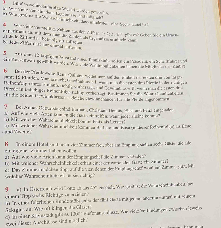 Fünf verschiedenfarbige Würfel werden geworfen.
a) Wie viele verschiedene Ergebnisse sind möglich?
b) Wie groß ist die Wahrscheinlichkeit, dass mindestens eine Sechs dabei ist?
4 Wie viele vierstellige Zahlen aus den Ziffern 1;2;3;4:5 gibt es? Geben Sie ein Urnen-
experiment an, mit dem man die Zahlen als Ergebnisse ermitteln kann.
a) Jede Ziffer darf beliebig oft auftreten.
b) Jede Ziffer darf nur einmal auftreten.
5 Aus dem 12-köpfigen Vorstand eines Tennisklubs sollen ein Präsident, ein Schriftführer und
ein Kassenwart gewählt werden. Wie viele Wahlmöglichkeiten haben die Mitglieder des Klubs?
6 Bei der Pferdewette Renn-Quintett wettet man auf den Einlauf der ersten drei von insge-
samt 15 Pferden. Man erreicht Gewinnklasse I, wenn man die ersten drei Pferde in der richtigen
Reihenfolge ihres Einlaufs richtig vorhersagt, und Gewinnklasse II, wenn man die ersten drei
Pferde in beliebiger Reihenfolge richtig vorhersagt. Bestimmen Sie die Wahrscheinlichkeiten
für die beiden Gewinnklassen - gleiche Gewinnchancen für alle Pferde angenommen.
7 Bei Annas Geburtstag sind Barbara, Christian, Dennis, Elisa und Felix eingeladen.
a) Auf wie viele Arten können die Gäste eintreffen, wenn jeder alleine kommt?
b) Mit welcher Wahrscheinlichkeit kommt Felix als Letzter?
c) Mit welcher Wahrscheinlichkeit kommen Barbara und Elisa (in dieser Reihenfolge) als Erste
und Zweite?
8 In einem Hotel sind noch vier Zimmer frei, aber am Empfang stehen sechs Gäste, die alle
ein eigenes Zimmer haben wollen.
a) Auf wie viele Arten kann der Empfangschef die Zimmer verteilen?
b) Mit welcher Wahrscheinlichkeit erhält einer der wartenden Gäste ein Zimmer?
c) Das Zimmermädchen tippt auf die vier, denen der Empfangschef wohl ein Zimmer gibt. Mit
welcher Wahrscheinlichkeit rät sie richtig?
9 a) In Österreich wird Lotto ,,6 aus 45° gespielt. Wie groß ist die Wahrscheinlichkeit, bei
einem Tipp sechs Richtige zu erzielen?
b) In einer feierlichen Runde stößt jeder der fünf Gäste mit jedem anderen einmal mit seinem
Sektglas an. Wie oft klingen die Gläser?
c) In einer Kleinstadt gibt es 1000 Telefonanschlüsse. Wie viele Verbindungen zwischen jeweils
zwei dieser Anschlüsse sind möglich?
kann man