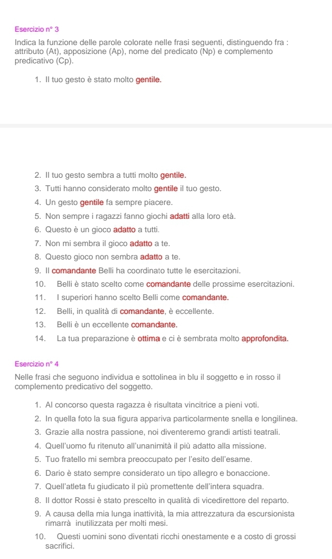 Esercizio n°3
Indica la funzione delle parole colorate nelle frasi seguenti, distinguendo fra :
attributo (At), apposizione (Ap), nome del predicato (Np) e complemento
predicativo (Cp).
1. Il tuo gesto è stato molto gentile.
2. Il tuo gesto sembra a tutti molto gentile.
3. Tutti hanno considerato molto gentile il tuo gesto.
4. Un gesto gentile fa sempre piacere.
5. Non sempre i ragazzi fanno giochi adatti alla loro età.
6. Questo è un gioco adatto a tutti.
7. Non mi sembra il gioco adatto a te.
8. Questo gioco non sembra adatto a te.
9. Il comandante Belli ha coordinato tutte le esercitazioni.
10. Belli è stato scelto come comandante delle prossime esercitazioni.
11. I superiori hanno scelto Belli come comandante.
12. Belli, in qualità di comandante, è eccellente.
13. Belli è un eccellente comandante.
14. La tua preparazione è ottima e ci è sembrata molto approfondita.
Esercizio n°4
Nelle frasi che seguono individua e sottolinea in blu il soggetto e in rosso il
complemento predicativo del soggetto.
1. Al concorso questa ragazza è risultata vincitrice a pieni voti.
2. In quella foto la sua figura appariva particolarmente snella e longilinea.
3. Grazie alla nostra passione, noi diventeremo grandi artisti teatrali.
4. Quell’uomo fu ritenuto all’unanimità il più adatto alla missione.
5. Tuo fratello mi sembra preoccupato per l’esito dell'esame.
6. Dario è stato sempre considerato un tipo allegro e bonaccione.
7. Quell'atleta fu giudicato il più promettente dell’intera squadra.
8. Il dottor Rossi è stato prescelto in qualità di vicedirettore del reparto.
9. A causa della mia lunga inattività, la mia attrezzatura da escursionista
rimarrà inutilizzata per molti mesi.
10. Questi uomini sono diventati ricchi onestamente e a costo di grossi
sacrifici.