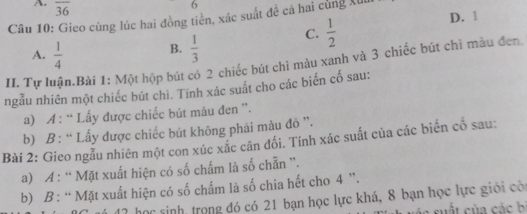 overline 36
6
Câu 10: Gieo cùng lúc hai đồng tiền, xác suất để cả hai cùng xu,
C.  1/2 
D. 1
A.  1/4 
B.  1/3 
II. Tự luận.Bài 1: Một hộp bút có 2 chiếc bút chì màu xanh và 3 chiếc bút chì màu đen
ngẫu nhiên một chiếc bút chì. Tính xác suất cho các biến cố sau:
a) A : “ Lấy được chiếc bút màu đen '.
b) B : “ Lấy được chiếc bút không phải màu đỏ ”.
Bài 2: Gieo ngẫu nhiên một con xúc xắc cân đối. Tính xác suất của các biển cố sau:
a) A : “ Mặt xuất hiện có số chấm là số chẵn ”.
b) B : “ Mặt xuất hiện có số chấm là số chia hết cho 4 ”.
Mó 17 học sinh, trong đó có 21 bạn học lực khá, 8 bạn học lực giới cò