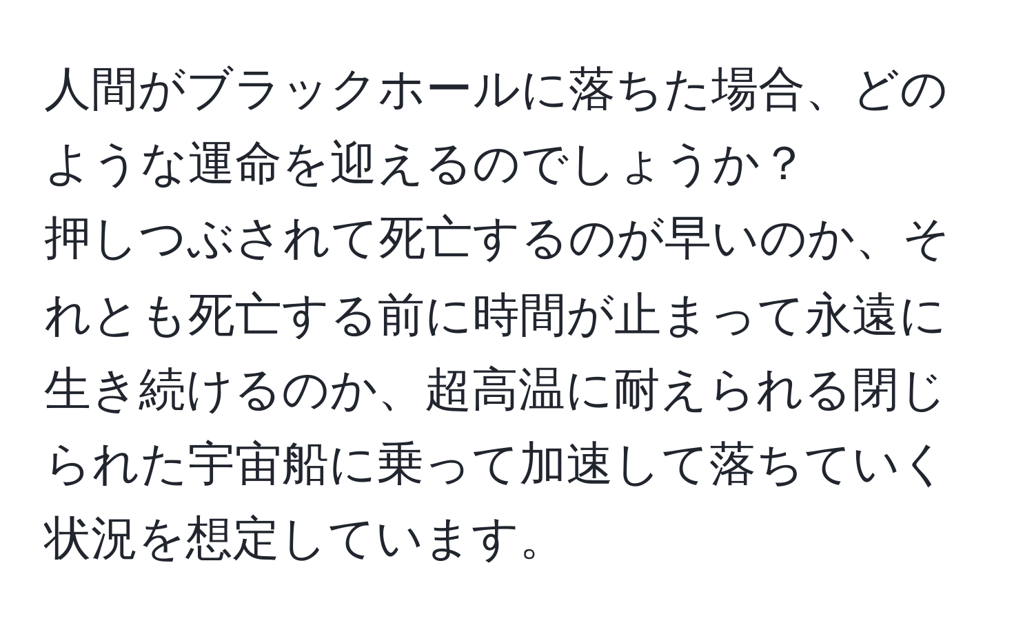 人間がブラックホールに落ちた場合、どのような運命を迎えるのでしょうか？  
押しつぶされて死亡するのが早いのか、それとも死亡する前に時間が止まって永遠に生き続けるのか、超高温に耐えられる閉じられた宇宙船に乗って加速して落ちていく状況を想定しています。