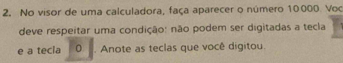 No visor de uma calculadora, faça aparecer o número 10000. Voo 
deve respeitar uma condição: não podem ser digitadas a tecla 
e a tecla 0. Anote as teclas que você digitou.