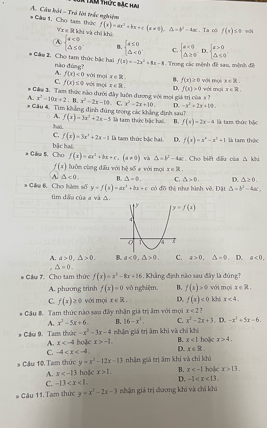 Và Tàm thức bậc hAI
A. Câu hỏi - Trả lời trắc nghiệm
» Câu 1. Cho tam thức f(x)=ax^2+bx+c(a!= 0),△ =b^2-4ac. Ta có f(x)≤ 0 với
forall x∈ Rk :hi và chỉ khi:
A beginarrayl a<0 △ ≤ 0endarray. . B. beginarrayl a≤ 0 △ <0endarray. . C. beginarrayl a<0 △ ≥ 0endarray. D. beginarrayl a>0 △ ≤ 0endarray. .
* Câu 2. Cho tam thức bậc hai f(x)=-2x^2+8x-8. Trong các mệnh đề sau, mệnh đề
nào đúng? x∈ R.
A. f(x)<0</tex> với mọi x∈ R.
B. f(x)≥ 0 với mọi
C. f(x)≤ 0 với mọi x∈ R.
D. f(x)>0 với mọi x∈ R.
» Câu 3. Tam thức nào dưới đây luôn dương với mọi giá trị của x ?
A. x^2-10x+2. B. x^2-2x-10. C. x^2-2x+10. D. -x^2+2x+10.
Câu 4. Tìm khẳng định đúng trong các khẳng định sau?
A. f(x)=3x^2+2x-5 là tam thức bậc hai. B. f(x)=2x-4 là tam thức bậc
hai.
C. f(x)=3x^3+2x-1 là tam thức bậc hai. D. f(x)=x^4-x^2+1 là tam thức
bậc hai.
» Câu 5. Cho f(x)=ax^2+bx+c,(a!= 0) và △ =b^2-4ac. Cho biết dấu của △ khi
f(x) luôn cùng dấu với hệ số a với mọi x∈ R.
A. △ <0. D. △ ≥ 0.
B. △ =0. C. △ >0.
» Câu 6. Cho hàm số y=f(x)=ax^2+bx+c có đồ thị như hình vẽ. Đặt △ =b^2-4ac,
tìm dấu của ā và △ .
y=f(x)
A. a>0,△ >0. B. a<0,△ >0. C. a>0,△ =0 D. a<0,
△ =0.
» Câu 7. Cho tam thức f(x)=x^2-8x+16. Khẳng định nào sau đây là đúng?
A. phương trình f(x)=0 vô nghiệm. B. f(x)>0 với mọi x∈ R.
C. f(x)≥ 0 với mọi x∈ R. D. f(x)<0</tex> khi x<4.
* Câu 8. Tam thức nào sau đây nhận giá trị âm với mọi x<2</tex> ?
A. x^2-5x+6. B. 16-x^2. C. x^2-2x+3. D. -x^2+5x-6.
» Câu 9. Tam thức -x^2-3x-4 nhận giá trị âm khi và chỉ khi
A. x hoặc x>-1. B. x<1</tex> hoặc x>4.
C. -4
D. x∈ R.
» Câu 10. Tam thức y=x^2-12x-13 nhận giá trị âm khi và chỉ khi
A. x hoặc x>1. B. x hoặc x>13.
C. -13 D. -1
# Câu 11. Tam thức y=x^2-2x-3 nhận giá trị dương khi và chỉ khi