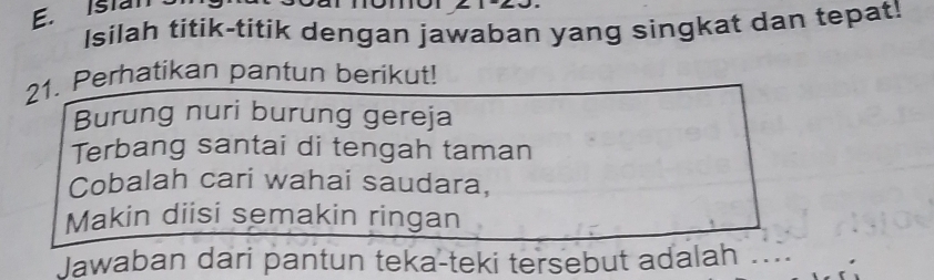 Istan 
Isilah titik-titik dengan jawaban yang singkat dan tepat! 
21. Perhatikan pantun berikut! 
Burung nuri burung gereja 
Terbang santai di tengah taman 
Cobalah cari wahai saudara, 
Makin diisi semakin ringan 
Jawaban dari pantun teka-teki tersebut adalah