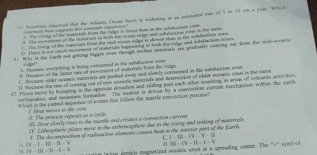 Scientists observed that the Atlantic Ocean basin is widening at an estimated rate of 1 to 10 cm a year. Which
statement best supports this constant expansion?
A. The rising of the materials from the ridge is faster than in the subduction zone.
B. The movement of the materials in both the ocean ridge and subduction zone is the same.
C. The rising of the materials from the mid-ocean ridge is slower than in the subduction zone.
D. There is not much movement of materials happening in both the ridge and subduction zones.
41. Why is the Earth not getting bigger even though molten materials are gradually coming out from the mid-oceanic
ridge?
A. Because everything is being consumed in the subduction zone
B. Because of the faster rate of movement of materials from the ridge
C. Because older oceanic materials are pushed away and slowly consumed in the subduction zone
D. Because the rate of coming out of new oceanic materials and destruction of older oceanic crust is the same
42. Plates move by bumping in the opposite direction and sliding past each other resulting in areas of volcanic activities.
earthquakes, and mountain formation. The motion is driven by a convection current mechanism within the earth.
Which is the correct sequence of events that follow the mantle convection process?
I. Heat moves to the core.
II. The process repeats as a cycle.
III. Heat slowly rises to the mantle and creates a convection current.
IV. Lithospheric plates move in the asthenosphere due to the rising and sinking of materials.
V. The decomposition of radioactive elements causes heat in the interior part of the Earth.
C. I-III-IV-V-II
A. IV-I-III-II-V
D. III-IV-II-I-V
13. IV-III-II-I-V tion below depicts magnetized oceanic crust at a spreading center. The "+" symbol