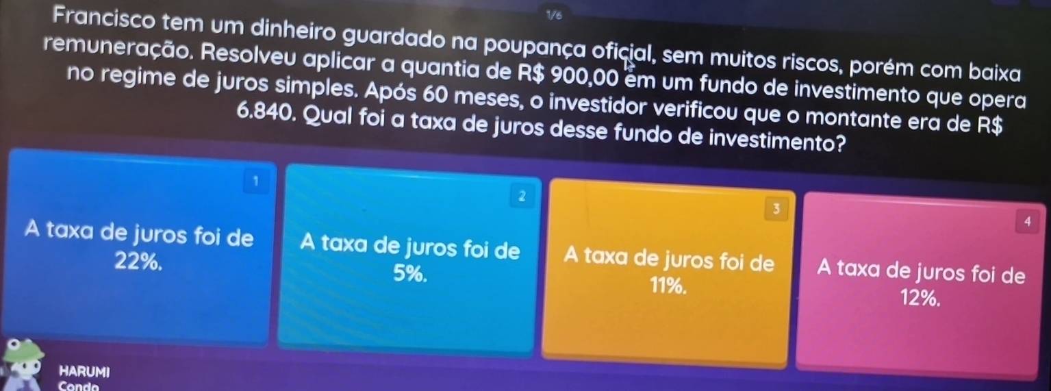 1/6
Francisco tem um dinheiro guardado na poupança oficial, sem muitos riscos, porém com baixa
remuneração. Resolveu aplicar a quantia de R$ 900,00 ém um fundo de investimento que opera
no regime de juros simples. Após 60 meses, o investidor verificou que o montante era de R$
6.840. Qual foi a taxa de juros desse fundo de investimento?
1
2
3
4
A taxa de juros foi de A taxa de juros foi de A taxa de juros foi de A taxa de juros foi de
22%. 5%. 11%. 12%.
HARUMI
Condo