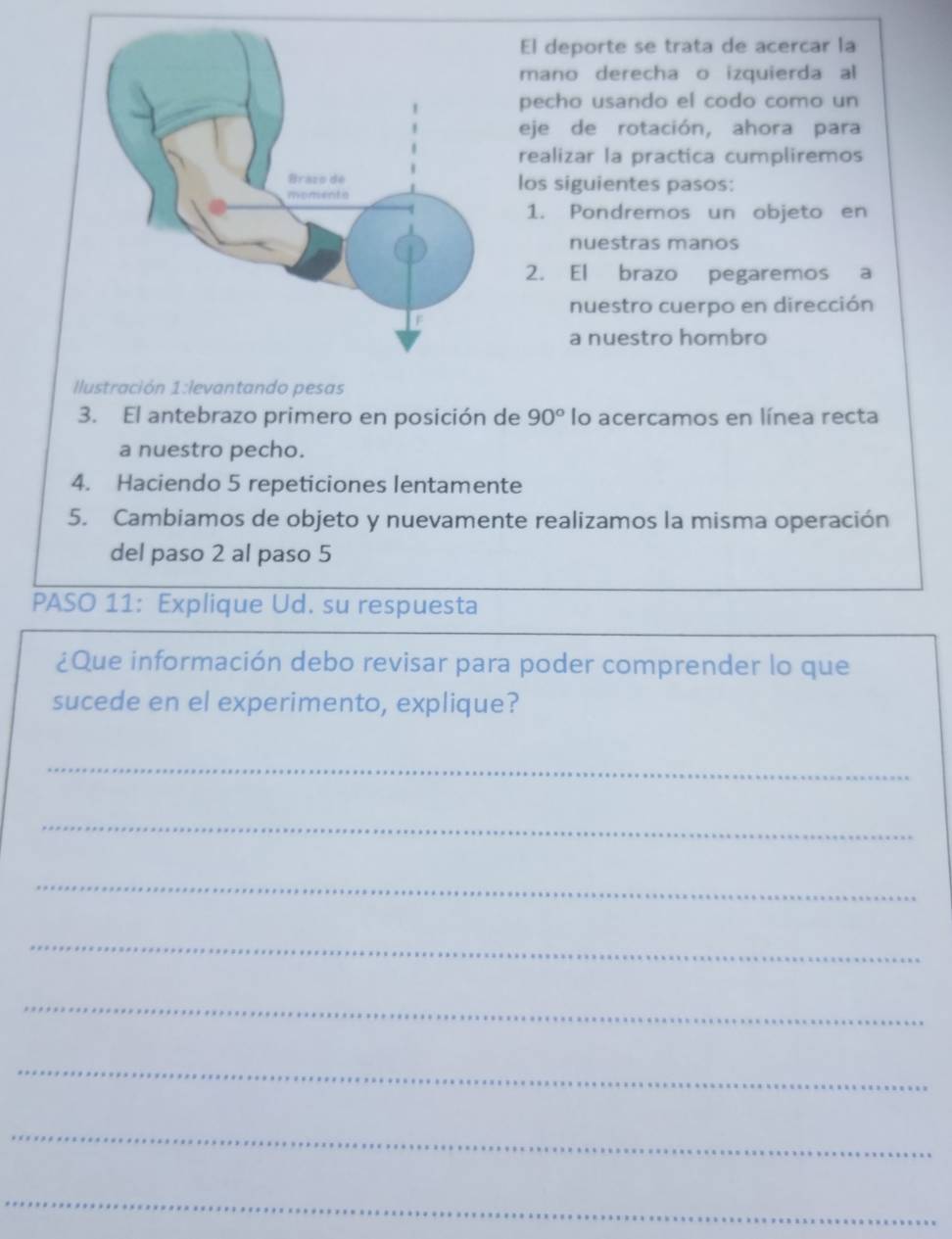 El deporte se trata de acercar la 
mano derecha o izquierda al 
pecho usando el codo como un 
eje de rotación, ahora para 
realizar la practica cumpliremos 
los siguientes pasos: 
1. Pondremos un objeto en 
nuestras manos 
2. El brazo pegaremos a 
nuestro cuerpo en dirección 
a nuestro hombro 
Ilustración 1:levantando pesas 
3. El antebrazo primero en posición de 90° lo acercamos en línea recta 
a nuestro pecho. 
4. Haciendo 5 repeticiones lentamente 
5. Cambiamos de objeto y nuevamente realizamos la misma operación 
del paso 2 al paso 5 
PASO 11: Explique Ud. su respuesta 
¿Que información debo revisar para poder comprender lo que 
sucede en el experimento, explique? 
_ 
_ 
_ 
_ 
_ 
_ 
_ 
_