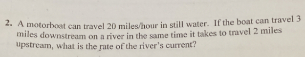 A motorboat can travel 20 miles/hour in still water. If the boat can travel 3
miles downstream on a river in the same time it takes to travel 2 miles
upstream, what is the rate of the river’s current?